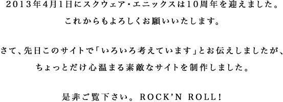 2013年4月1日にスクウェア・エニックスは10周年を迎えました。これからもよろしくお願いいたします。さて、先日このサイトで「いろいろ考えています」とお伝えしましたが、ちょっとだけ心温まる素敵なサイトを制作しました。是非ご覧下さい。ROCK'N ROLL！