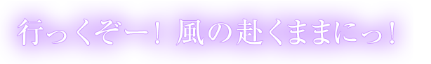 行っくぞー！風の赴くままにっ！