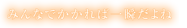 みんなでかかれば一瞬だよね