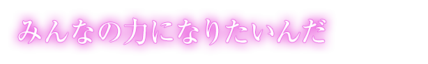 みんなの力になりたいんだ