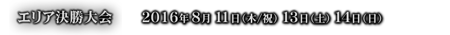 エリア決勝大会 ２０１６年８月１１日（木/祝）１３日（土）１４日（日）