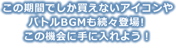 この期間でしか買えないアイコンやバトルBGMも続々登場！この機会に手に入れよう！