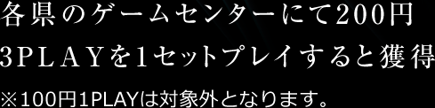 各県のゲームセンターにて200円3PLAYを1セットプレイすると獲得 ※100円1PLAYは対象外となります。