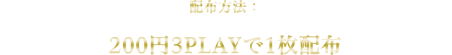 配布方法：200円3PLAYで1枚配布