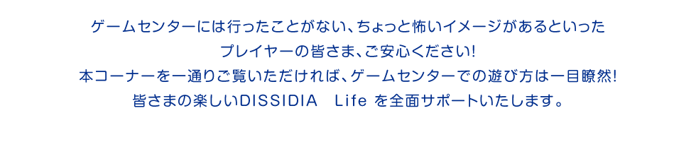 ゲームセンターには行ったことがない、ちょっと怖いイメージがあるといったプレイヤーの皆さま、ご安心ください！本コーナーを一通りご覧いただければ、ゲームセンターでの遊び方は一目瞭然！皆さまの楽しいDISSIDIA　Life を全面サポートいたします。