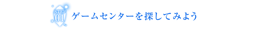 STEP01 ゲームセンターを探して、行ってみよう