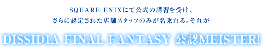 SQUARE ENIXにて公式の講習を受け、さらに認定された店舗スタッフのみが名乗れる。それがDISSIDIA FINAL FANTASY 公認MEISTER！