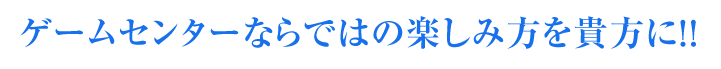 ゲームセンターならではの楽しみ方を貴方に！！