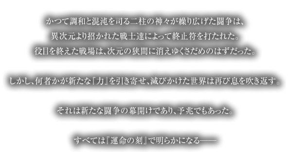 かつて調和と混沌を司る二柱の神々が繰り広げた闘争は、異次元より招かれた戦士達によって終止符を打たれた。役目を終えた戦場は、次元の狭間に消えゆくさだめのはずだった。しかし、何者かが新たな『力』を引き寄せ、滅びかけた世界は再び息を吹き返す。それは新たな闘争の幕開けであり、予兆でもあった。すべては『運命の刻』で明らかになる──