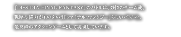 『DISSIDIA FINAL FANTASY』のバトルは、3対3のチーム戦。戦略や協力がものをいう『ファイナルファンタジー』らしいバトルを、最高峰のアクションゲームとして実現しています。