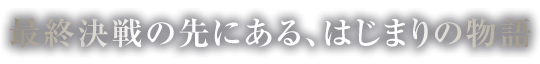 最終決戦の先にある、はじまりの物語