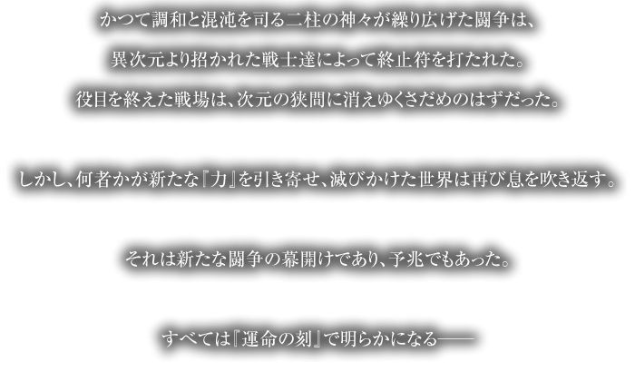 かつて調和と混沌を司る二柱の神々が繰り広げた闘争は、異次元より招かれた戦士達によって終止符を打たれた。役目を終えた戦場は、次元の狭間に消えゆくさだめのはずだった。しかし、何者かが新たな『力』を引き寄せ、滅びかけた世界は再び息を吹き返す。それは新たな闘争の幕開けであり、予兆でもあった。すべては『運命の刻』で明らかになる──