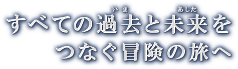 すべての過去と未来をつなぐ冒険の旅へ