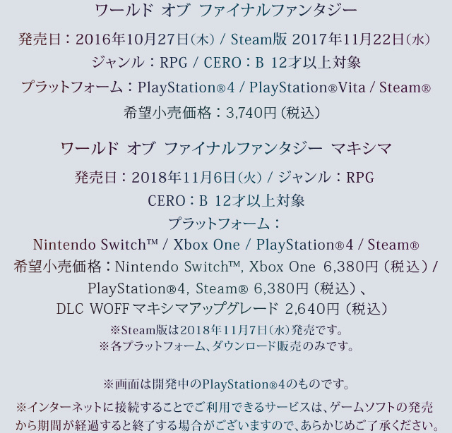 ワールド オブ ファイナルファンタジー　発売日：2016年10月27日(木) / Steam版 2017年11月22日(水)　ジャンル：RPG　プラットフォーム：PlayStation®4 / PlayStation®Vita / Steam®　価格：3,740円（税込）　CERO：B 12才以上対象　ワールド オブ ファイナルファンタジー マキシマ　発売日：2018年11月6日(火)　ジャンル：RPG　プラットフォーム：Nintendo Switch™ / Xbox One / PlayStation®4 / Steam®　価格：Nintendo Switch™，Xbox One 6,380円（税込） / PlayStation®4，Steam® 6,380円（税込）、DLC WOFFマキシマアップグレード 2,640円（税込）　CERO：B 12才以上対象　※Steam版は2018年11月7日（水）発売です。※各プラットフォーム、ダウンロード販売のみです。　※画面は開発中のPlayStation®4のものです。※インターネットに接続することでご利⽤できるサービスは、ゲームソフトの発売から期間が経過すると終了する場合がございますので、あらかじめご了承ください。