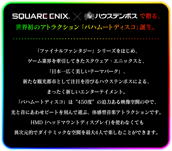 「スクウェア・エニックス」×「ハウステンボス」で贈る、世界初のアトラクション「バハムートディスコ」誕生。「ファイナルファンタジー」シリーズをはじめ、ゲーム業界を牽引してきたスクウェア・エニックスと、「日本一広く美しいテーマパーク」、新たな観光都市として注目を浴びるハウステンボスによる、まったく新しいエンターテイメント。「バハムートディスコ」は“450度”の迫力ある映像空間の中で、光と音にあわせビートを刻んで遊ぶ、体感型音楽アトラクションです。HMD (ヘッドマウントディスプレイ)を使わなくても異次元的でダイナミックな空間を最大4人で楽しむことができます。