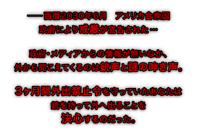 ―西暦2030年6月　アメリカ合衆国政府により戒厳が宣告された… 政府・メディアからの情報が無いなか、外から聞こえてくるのは銃声と謎の呻き声。 3ヶ月間外出禁止令を守っていたあなたは銃を持って外へ出ることを決心するのだった。