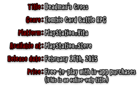 Title:Deadman's Cross  Genre:Zombie Card Battle RPG  Platform:PlayStationRVita  Available at:PlayStationRStore  Release date:February 17th, 2015  Price:Free-to-play with in-app purchases(This is an online-only title.)