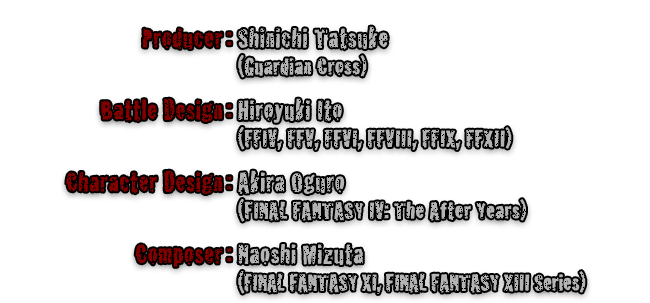 Producer:Shinichi Tatsuke (Guardian Cross)  Battle Design:Hiroyuki Ito (FFIV, FFV, FFVI, FFVIII, FFIX, FFXII)  Character Design:Akira Oguro (FINAL FANTASY IV: The After Years)  Composer:Naoshi Mizuta (FINAL FANTASY XI, FINAL FANTASY XIII Series)