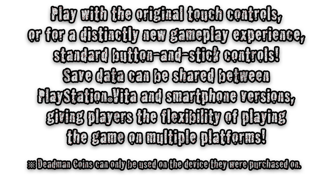 Play with the original touch controls, or for a distinctly new gameplay experience, standard button-and-stick controls! Save data can be shared between PlayStationRVita and smartphone versions, giving players the flexibility of playing the game on multiple platforms!  ※ Deadman Coins can only be used on the device they were purchased on.