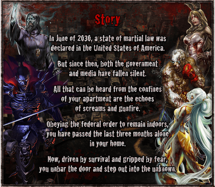 [Story]  In June of 2030, a state of martial law was declared in the United States of America. But since then, both the government and media have fallen silent. All that can be heard from the confines of your apartment are the echoes of screams and gunfire. Obeying the federal order to remain indoors, you have passed the last three months alone in your home. Now, driven by survival and gripped by fear, you unbar the door and step out into the unknown.