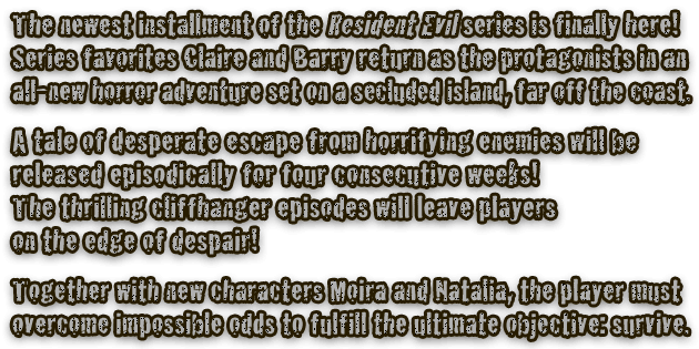 The newest installment of the Resident Evil series is finally here! Series favorites Claire and Barry return as the protagonists in an all-new horror adventure set on a secluded island, far off the coast. A tale of desperate escape from horrifying enemies will be released episodically for four consecutive weeks! The thrilling cliffhanger episodes will leave players on the edge of despair! Together with new characters Moira and Natalia, the player must overcome impossible odds to fulfill the ultimate objective: survive.