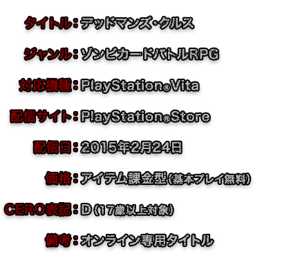 タイトル：デッドマンズ・クルス　ジャンル：ゾンビカードバトルRPG　対応機種：PlayStationRVita　配信サイト：PlayStationRStore　配信日：2015年2月24日　価格：アイテム課金型（基本プレイ無料）　CERO表記：D （17歳以上対象）　備考：オンライン専用タイトル