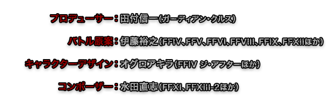 プロデューサー：田付信一（ガーディアン・クルス）　バトル原案：伊藤裕之（FFIV、FFV、FFVI、FFVIII、FFIX、FFXIIほか）　キャラクターデザイン：オグロアキラ（FFIV ジ・アフターほか）　コンポーザー：水田直志(FFXI、FFXIII-2ほか)