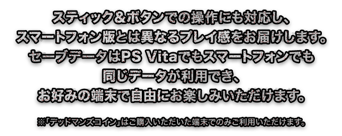 スティック＆ボタンでの操作にも対応し、スマートフォン版とは異なるプレイ感をお届けします。セーブデータはPS Vitaでもスマートフォンでも同じデータが利用でき、お好みの端末で自由にお楽しみいただけます。