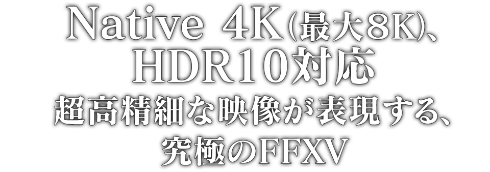 Native 4K（最大８K）、HDR10対応 超高精細な映像が表現する、究極のFFXV