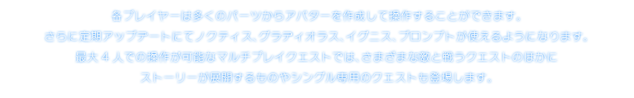 各プレイヤーは多くのパーツからアバターを作成して操作することができます。さらに定期アップデートにてノクティス、グラディオラス、イグニス、プロンプトが使えるようになります。最大4人での操作が可能なマルチプレイクエストでは、さまざまな敵と戦うクエストのほかにストーリーが展開するものやシングル専用のクエストも登場します。