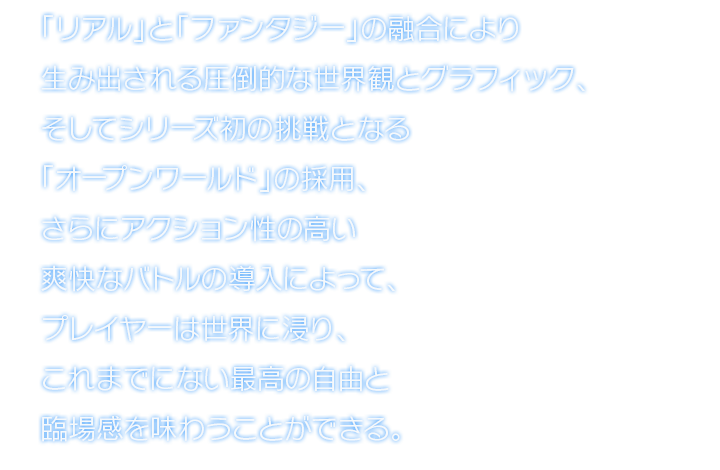 「リアル」と「ファンタジー」の融合により生み出される圧倒的な世界観とグラフィック、そしてシリーズ初の挑戦となる「オープンワールド」の採用、さらにアクション性の高い爽快なバトルの導入によって、プレイヤーは世界に浸り、これまでにない最高の自由と臨場感を味わうことができる。