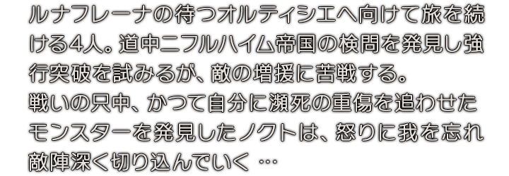 ルナ・フレーナの待つオルティシエへ向けて旅を続ける4人。道中ニフルハイム帝国の検問を発見し強行突破を試みるが、敵の増援に苦戦する。戦いの只中、かつて自分に瀕死の重傷を追わせたモンスターを発見したノクトは、怒りに我を忘れ敵陣深く切り込んでいく …