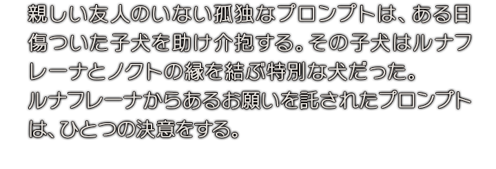 親しい友人のいない孤独なプロンプトは、ある日傷ついた子犬を助け介抱する。その子犬はルナフレーナとノクトの縁を結ぶ特別な犬だった。ルナフレーナからあるお願いを託されたプロンプトは、ひとつの決意をする。