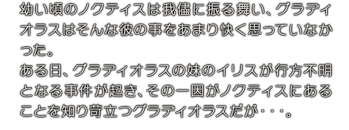 幼い頃のノクティスは我儘に振る舞い、グラディオラスはそんな彼の事をあまり快く思っていなかった。ある日、グラディオラスの妹のイリスが行方不明となる事件が起き、その一因がノクティスにあることを知り苛立つグラディオラスだが・・・。