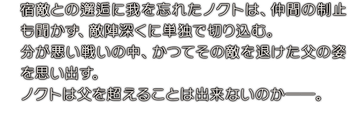 宿敵との邂逅に我を忘れたノクトは、仲間の制止も聞かず、敵陣深くに単独で切り込む。分が悪い戦いの中、かつてその敵を退けた父の姿を思い出す。ノクトは父を超えることは出来ないのか──。