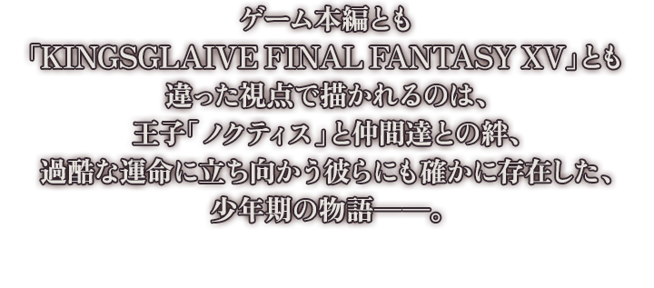 ゲーム本編とも「KINGSGLAIVE FINAL FANTASY XV」とも違った視点で描かれるのは、王子「ノクティス」と仲間達との絆、過酷な運命に立ち向かう彼らにも確かに存在した、少年期の物語――。