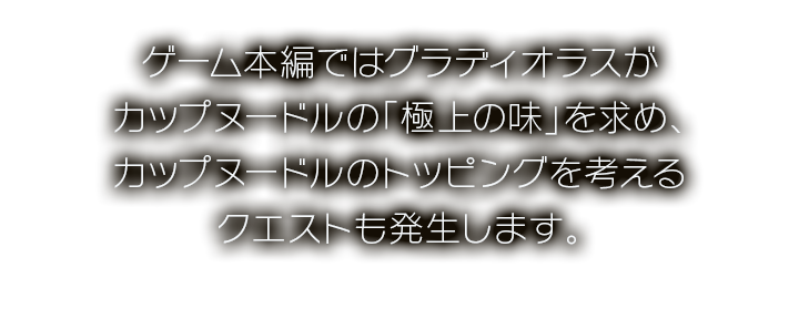 ゲーム本編ではグラディオラスがカップヌードルの「極上の味」を求め、カップヌードルのトッピングを考えるクエストも発生します。