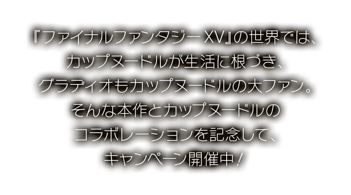 『ファイナルファンタジーXV』の世界では、カップヌードルが生活に根づき、グラディオもカップヌードルの大ファン。そんな本作とカップヌードルのコラボレーションを記念して、キャンペーン開催中！