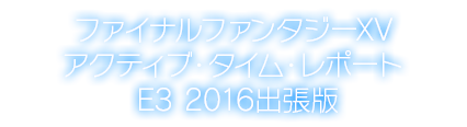 ファイナルファンタジーXV アクティブ・タイム・レポート E3 2016出張版