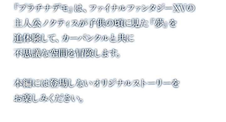 『プラチナデモ』は、ファイナルファンタジーXVの主人公ノクティスが子供の頃に見た『夢』を追体験して、カーバンクルと共に不思議な空間を冒険します。本編には登場しないオリジナルストーリーをお楽しみください。