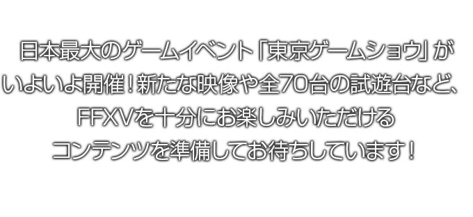 日本最大のゲームイベント「東京ゲームショウ」がいよいよ開催！新たな映像や全70台の試遊台など、FFXVを十分にお楽しみいただけるコンテンツを準備してお待ちしています！