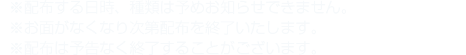 ※配布する日時、種類は予めお知らせできません。※お面がなくなり次第配布を終了いたします。※配布は予告なく終了することがございます。