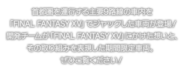 首都圏を運行する主要9路線の車内を「FINAL FANTASY XV」でジャックした車両が登場！開発チームが「FINAL FANTASY XV」にかけた想いと、その取り組みを表現した期間限定車両。ぜひご覧ください！