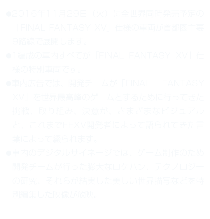 ●2016年11月29日（火）に全世界同時発売予定の「FINAL FANTASY XV」仕様の車両が首都圏主要9路線で展開します。 ●1編成の車内すべてが「FINAL FANTASY XV」仕様の特別車両です。 ●車内広告では、開発チームが「FINAL FANTASY XV」を世界最高峰のゲームとするために行ってきた挑戦、取り組み、決意が、さまざまなビジュアルと、これまでFFXV開発者によって語られてきた言葉によって綴られます。 ●車内のデジタルサイネージでは、ゲーム制作のため開発チームが行った膨大なロケハン、テクノロジーの研究、それらが結実した美しい世界描写などを特別編集した映像が放映。