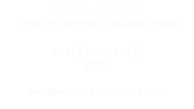 9/3（土）～9/17（土）山手線、京浜東北線、中央快速線、京葉線 9/1（木）～9/15（木）埼京線 ※車両整備等のため運行しない日もあります。