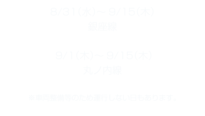 8/31（水）～9/15（木）銀座線 9/1（木）～9/15（木）丸ノ内線 ※車両整備等のため運行しない日もあります。