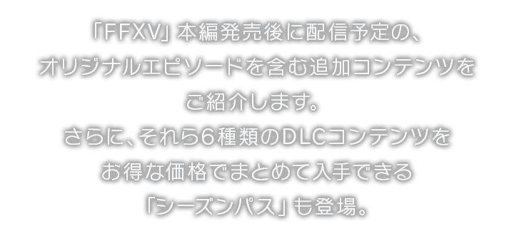 「FFXV」本編発売後に配信予定の、オリジナルエピソードを含む追加コンテンツをご紹介します。さらに、それら6種類のDLCコンテンツをお得な価格でまとめて入手できる「シーズンパス」も登場。