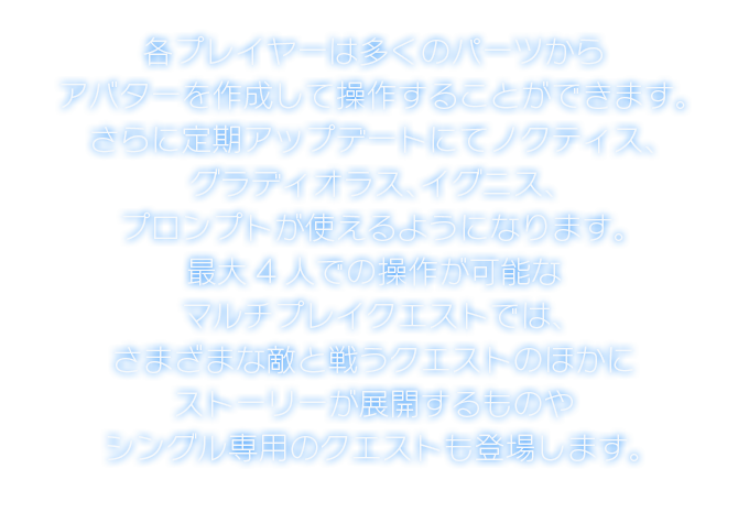 各プレイヤーは多くのパーツからアバターを作成して操作することができます。さらに定期アップデートにてノクティス、グラディオラス、イグニス、プロンプトが使えるようになります。最大4人での操作が可能なマルチプレイクエストでは、さまざまな敵と戦うクエストのほかにストーリーが展開するものやシングル専用のクエストも登場します。