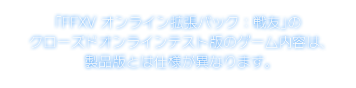 「FFXV オンライン拡張パック：戦友」の クローズドオンラインテスト版のゲーム内容は、 製品版とは仕様が異なります。
