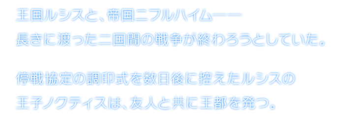 王国ルシスと、帝国ニフルハイム──長きに渡った二国間の戦争が終わろうとしていた。停戦協定の調印式を数日後に控えたルシスの王子ノクティスは、友人と共に王都を発つ。